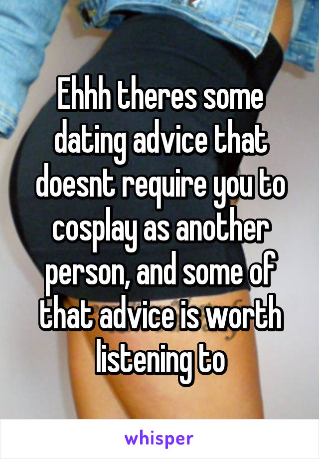 Ehhh theres some dating advice that doesnt require you to cosplay as another person, and some of that advice is worth listening to