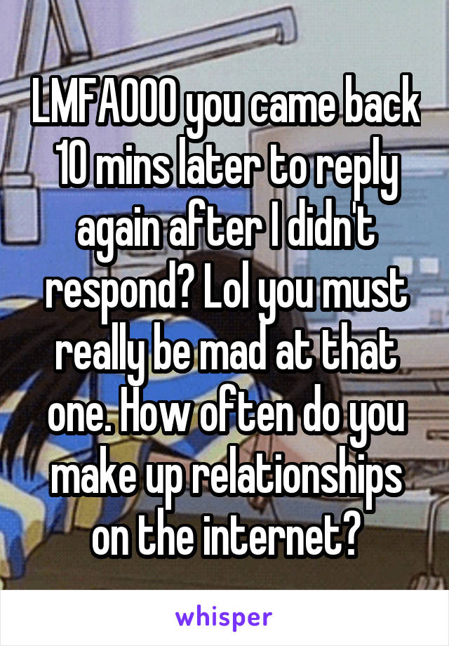 LMFAOOO you came back 10 mins later to reply again after I didn't respond? Lol you must really be mad at that one. How often do you make up relationships on the internet?