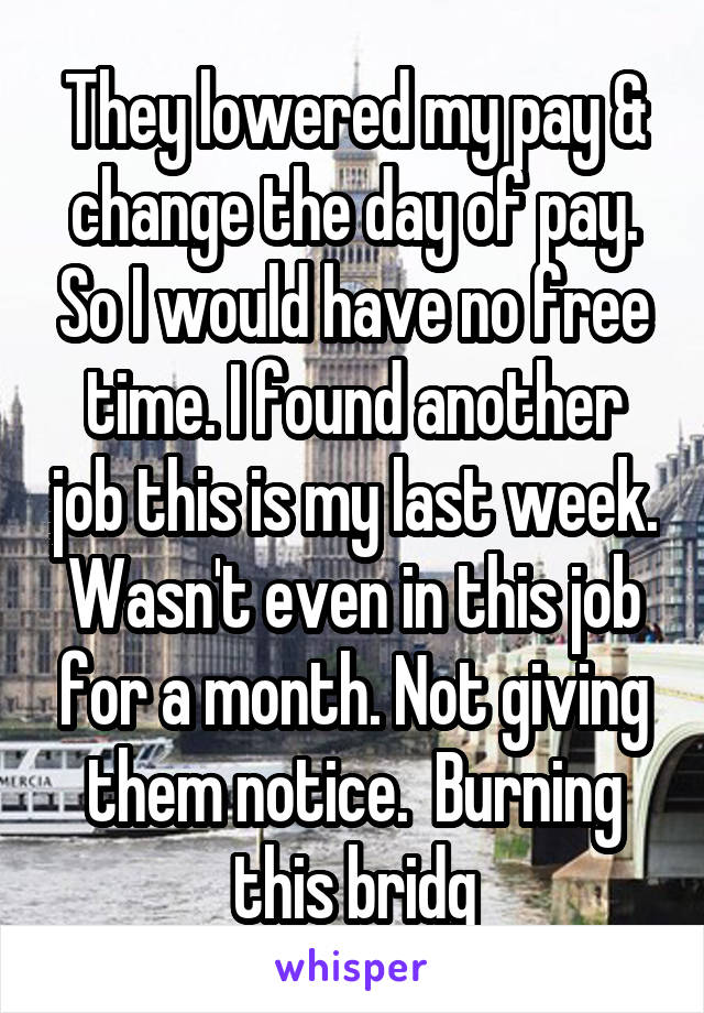 They lowered my pay & change the day of pay. So I would have no free time. I found another job this is my last week. Wasn't even in this job for a month. Not giving them notice.  Burning this bridg