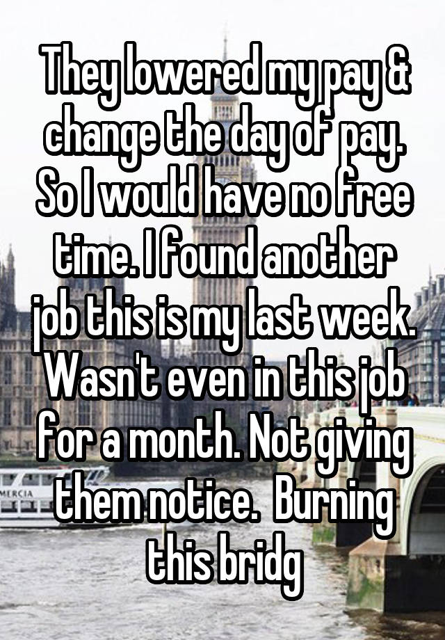 They lowered my pay & change the day of pay. So I would have no free time. I found another job this is my last week. Wasn't even in this job for a month. Not giving them notice.  Burning this bridg