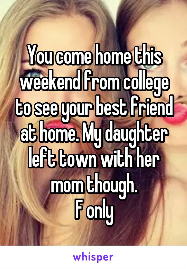 You come home this weekend from college to see your best friend at home. My daughter left town with her mom though.
F only