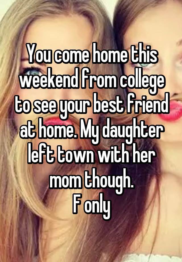 You come home this weekend from college to see your best friend at home. My daughter left town with her mom though.
F only