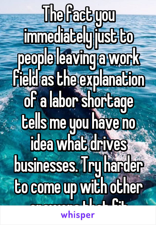 The fact you immediately just to people leaving a work field as the explanation of a labor shortage tells me you have no idea what drives businesses. Try harder to come up with other answers that fit