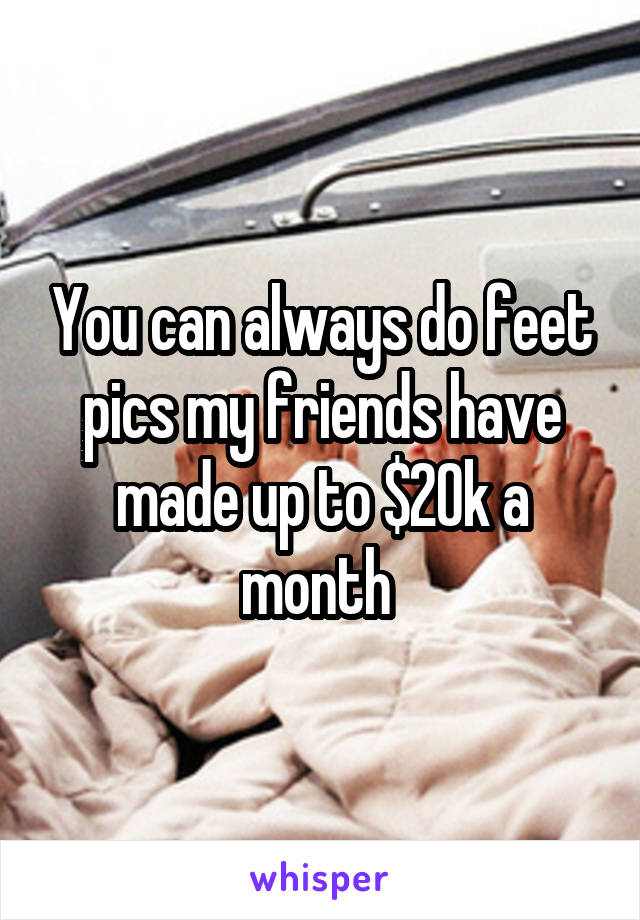 You can always do feet pics my friends have made up to $20k a month 