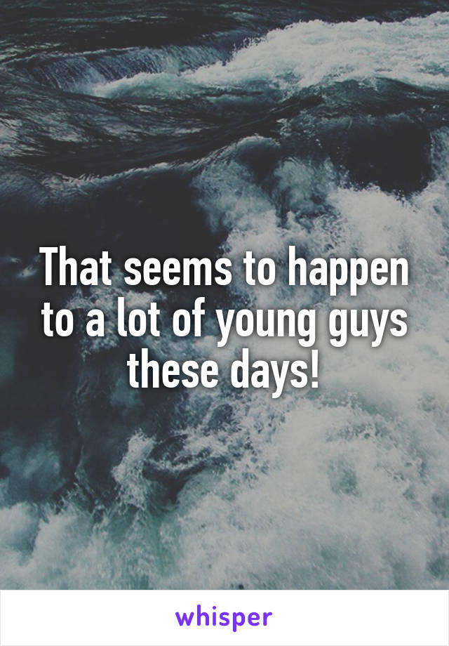 That seems to happen to a lot of young guys these days!