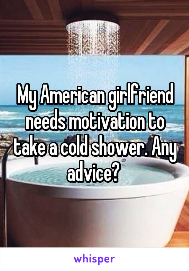 My American girlfriend needs motivation to take a cold shower. Any advice? 