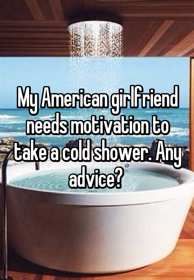 My American girlfriend needs motivation to take a cold shower. Any advice? 