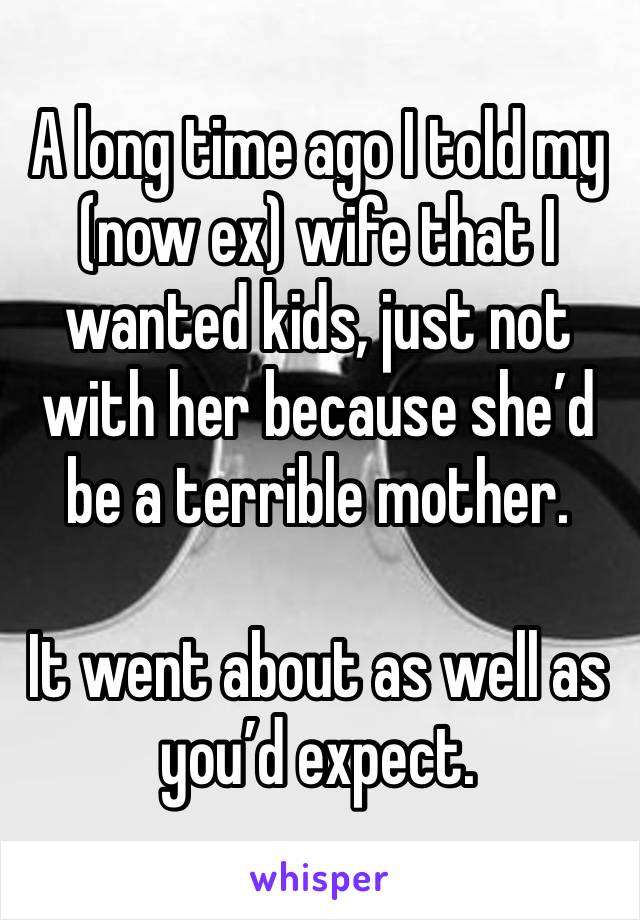 A long time ago I told my (now ex) wife that I wanted kids, just not with her because she’d be a terrible mother. 

It went about as well as you’d expect. 