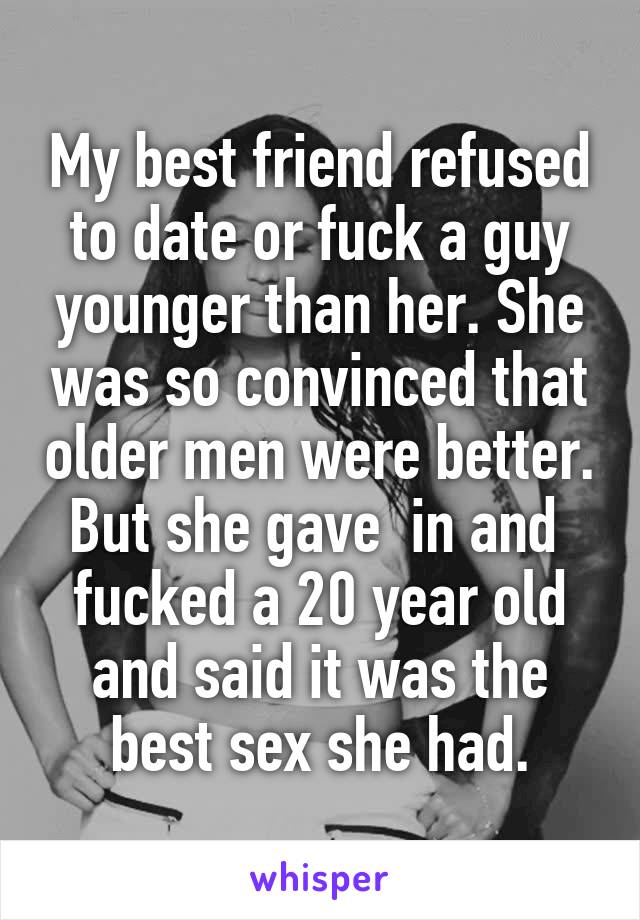 My best friend refused to date or fuck a guy younger than her. She was so convinced that older men were better. But she gave  in and  fucked a 20 year old and said it was the best sex she had.