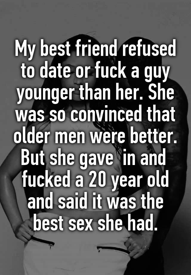 My best friend refused to date or fuck a guy younger than her. She was so convinced that older men were better. But she gave  in and  fucked a 20 year old and said it was the best sex she had.