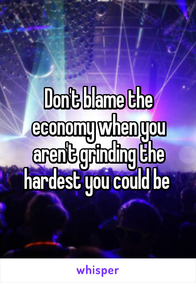 Don't blame the economy when you aren't grinding the hardest you could be 