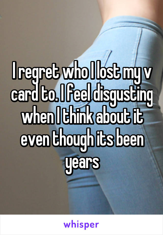 I regret who I lost my v card to. I feel disgusting when I think about it even though its been years