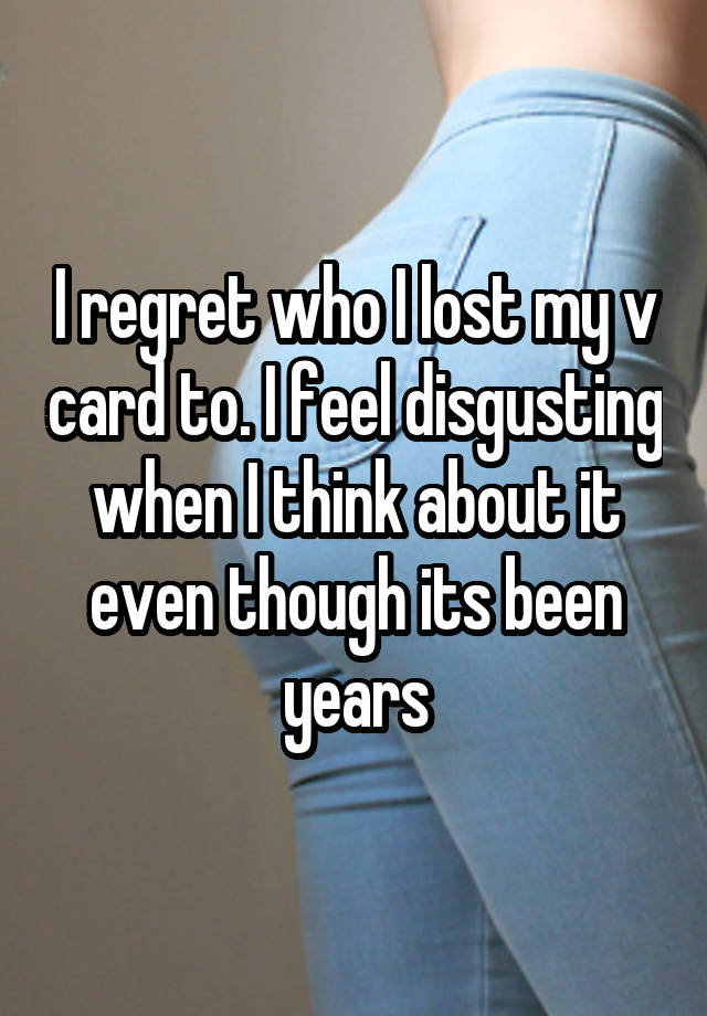 I regret who I lost my v card to. I feel disgusting when I think about it even though its been years