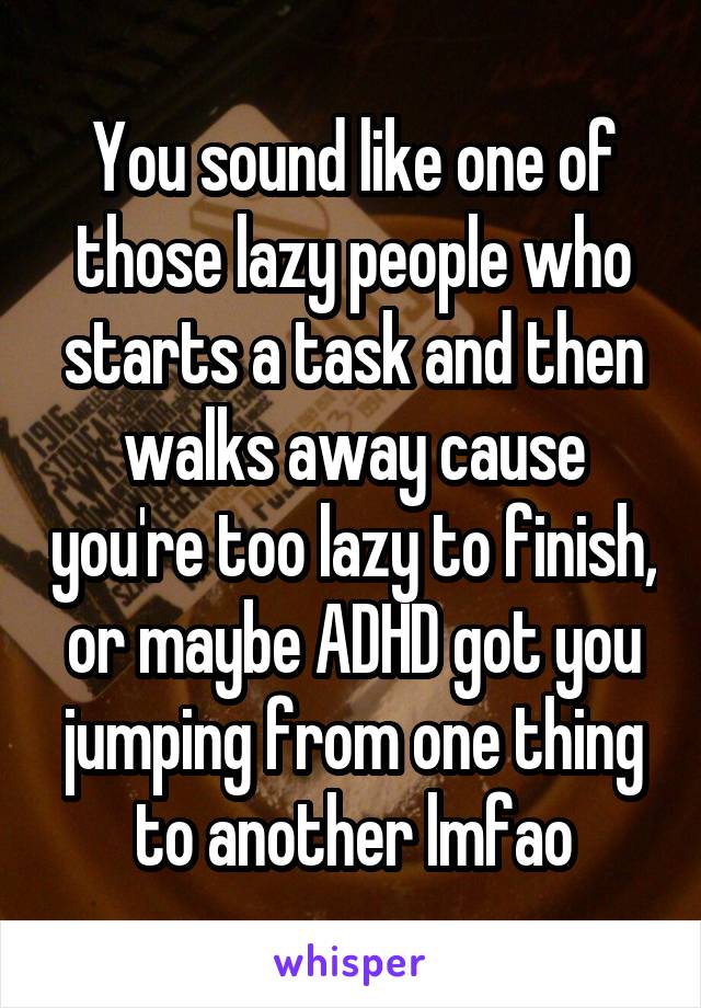 You sound like one of those lazy people who starts a task and then walks away cause you're too lazy to finish, or maybe ADHD got you jumping from one thing to another lmfao