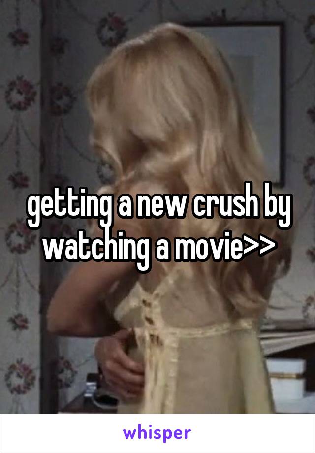 getting a new crush by watching a movie>>