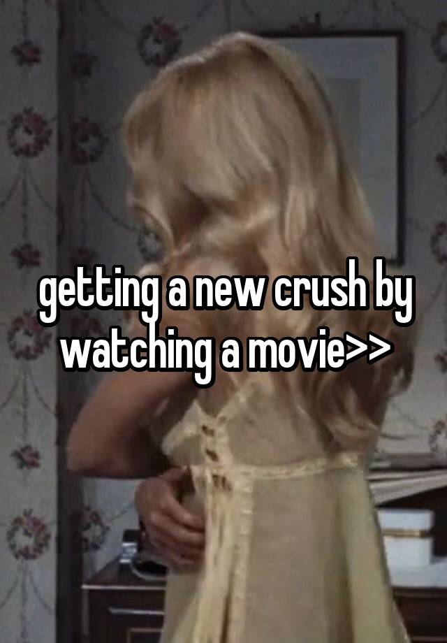 getting a new crush by watching a movie>>