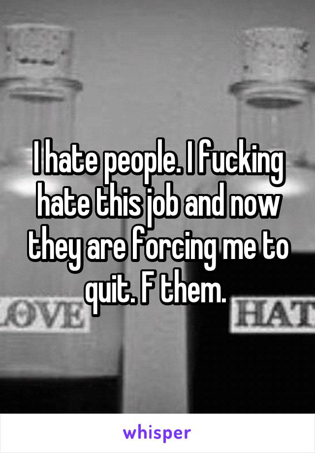 I hate people. I fucking hate this job and now they are forcing me to quit. F them. 