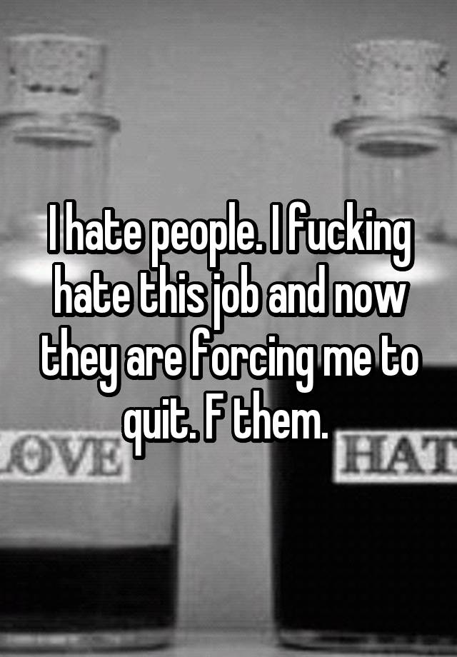 I hate people. I fucking hate this job and now they are forcing me to quit. F them. 