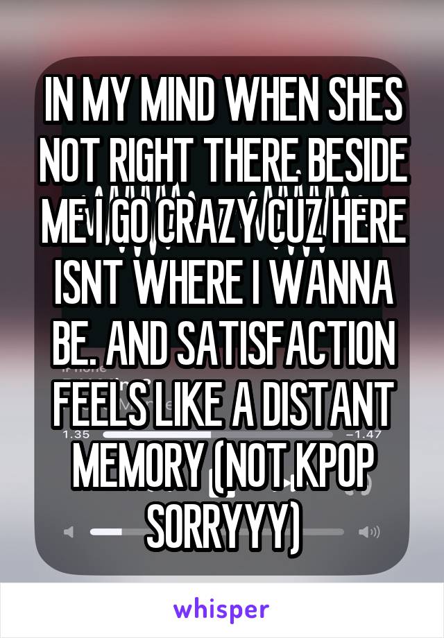 IN MY MIND WHEN SHES NOT RIGHT THERE BESIDE ME I GO CRAZY CUZ HERE ISNT WHERE I WANNA BE. AND SATISFACTION FEELS LIKE A DISTANT MEMORY (NOT KPOP SORRYYY)