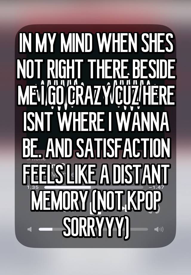 IN MY MIND WHEN SHES NOT RIGHT THERE BESIDE ME I GO CRAZY CUZ HERE ISNT WHERE I WANNA BE. AND SATISFACTION FEELS LIKE A DISTANT MEMORY (NOT KPOP SORRYYY)