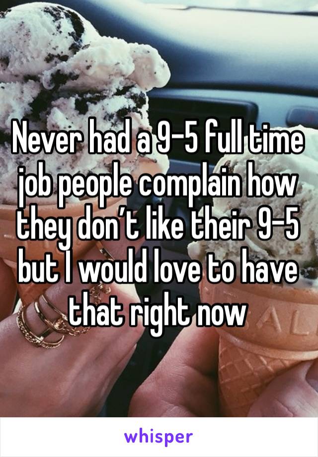 Never had a 9-5 full time job people complain how they don’t like their 9-5 but I would love to have that right now