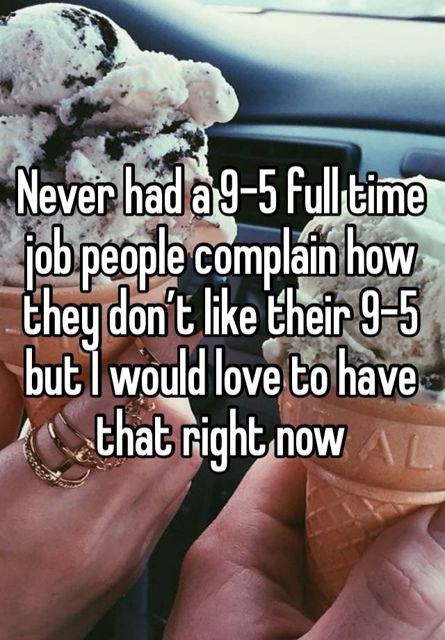 Never had a 9-5 full time job people complain how they don’t like their 9-5 but I would love to have that right now