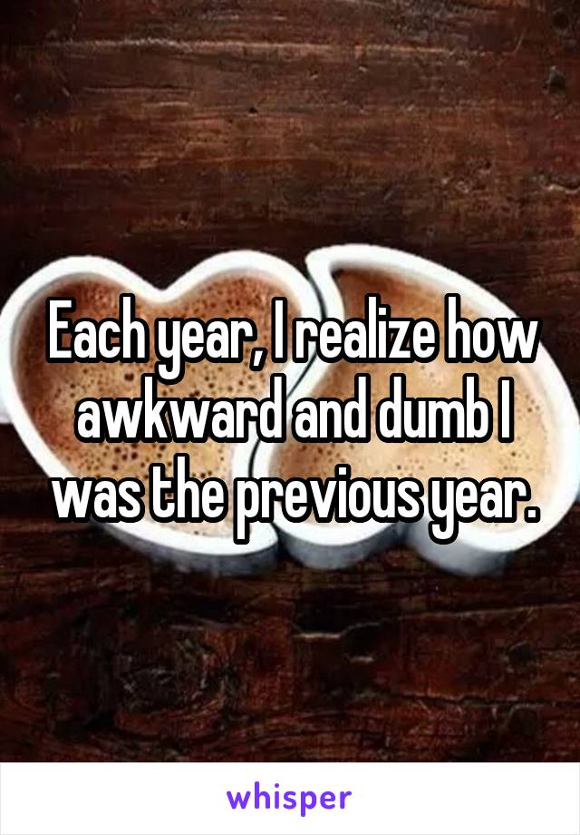 Each year, I realize how awkward and dumb I was the previous year.