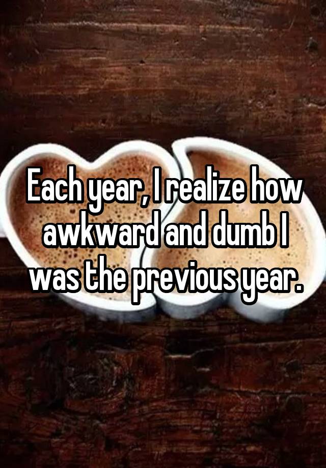 Each year, I realize how awkward and dumb I was the previous year.