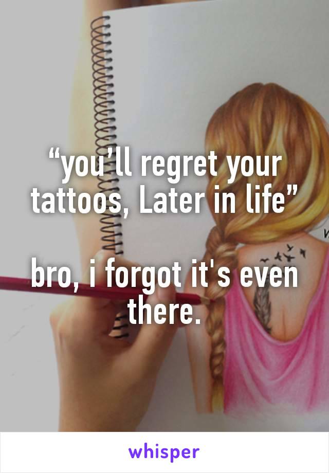 “you’ll regret your tattoos, Later in life”

bro, i forgot it's even there.