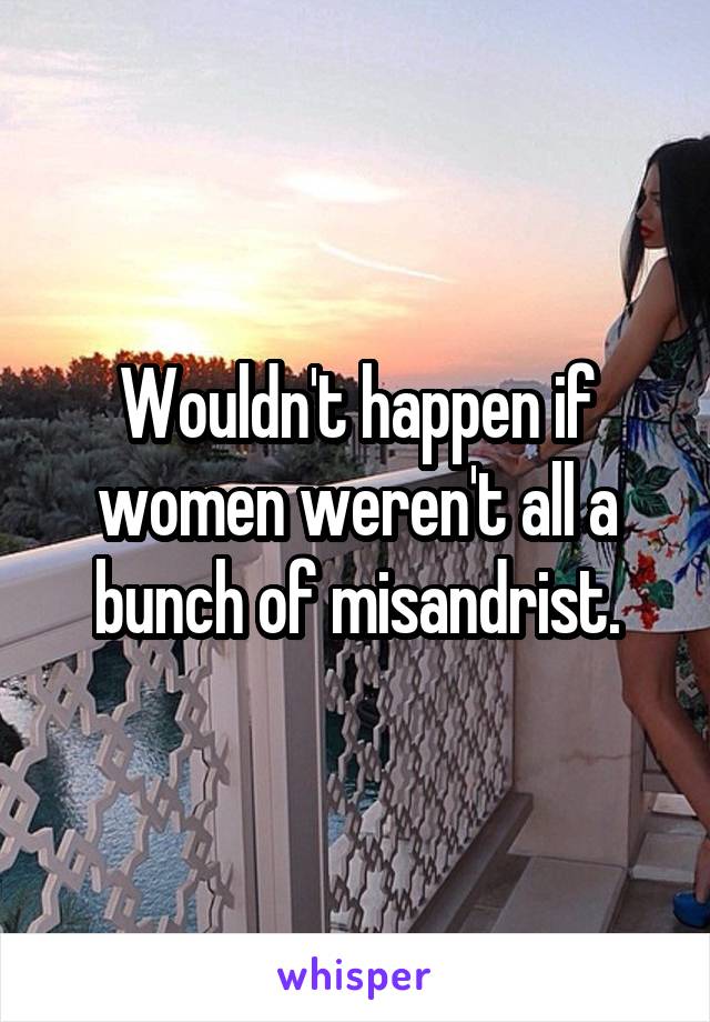 Wouldn't happen if women weren't all a bunch of misandrist.