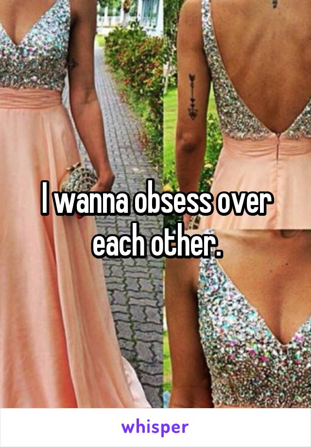 I wanna obsess over each other.