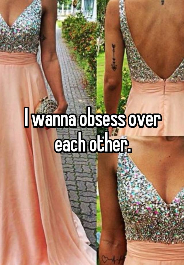 I wanna obsess over each other.