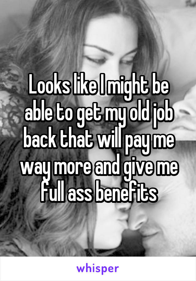 Looks like I might be able to get my old job back that will pay me way more and give me full ass benefits