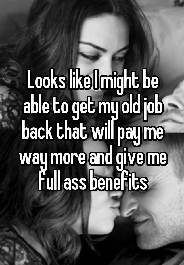 Looks like I might be able to get my old job back that will pay me way more and give me full ass benefits