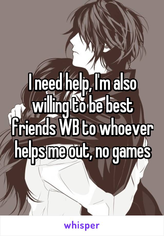 I need help, I'm also willing to be best friends WB to whoever helps me out, no games