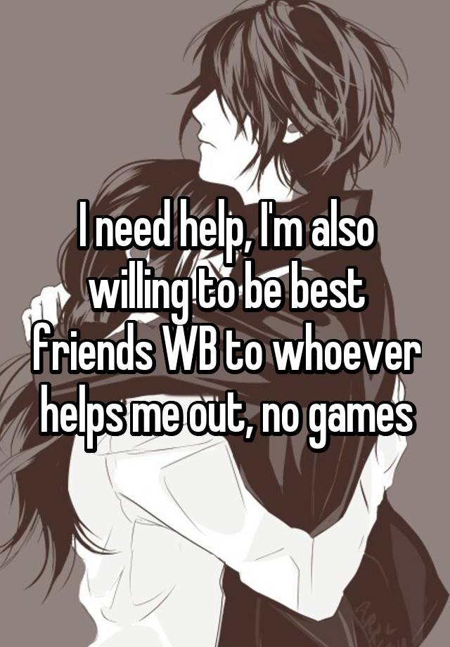 I need help, I'm also willing to be best friends WB to whoever helps me out, no games