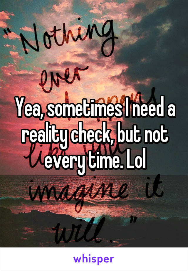 Yea, sometimes I need a reality check, but not every time. Lol