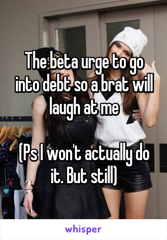 The beta urge to go into debt so a brat will laugh at me

(Ps I won't actually do it. But still)