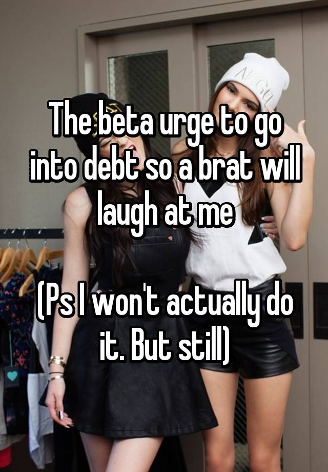 The beta urge to go into debt so a brat will laugh at me

(Ps I won't actually do it. But still)