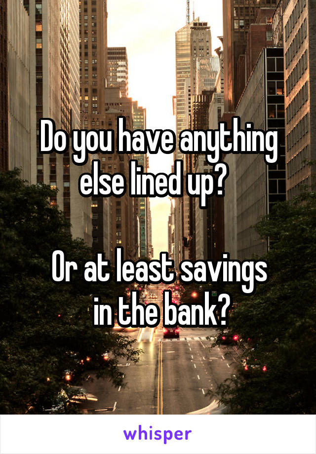 Do you have anything else lined up?  

Or at least savings
 in the bank?