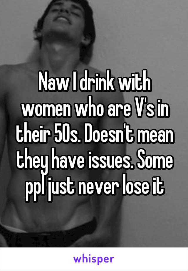 Naw I drink with women who are V's in their 50s. Doesn't mean they have issues. Some ppl just never lose it