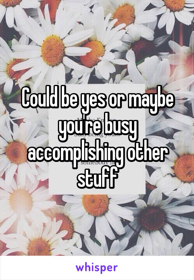 Could be yes or maybe you're busy accomplishing other stuff