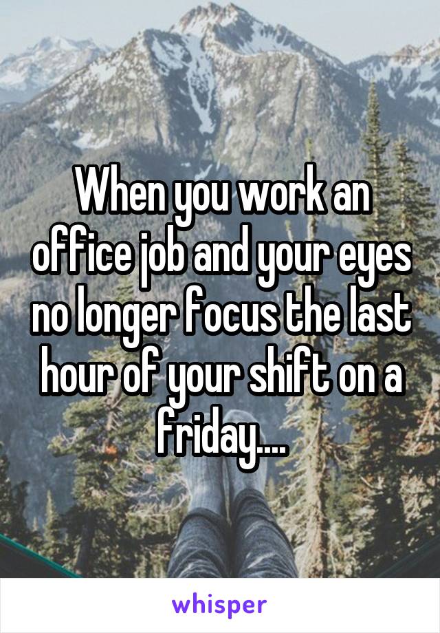 When you work an office job and your eyes no longer focus the last hour of your shift on a friday....