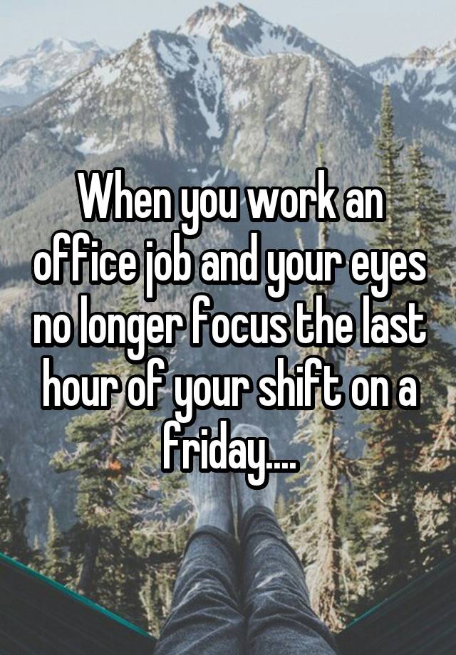 When you work an office job and your eyes no longer focus the last hour of your shift on a friday....