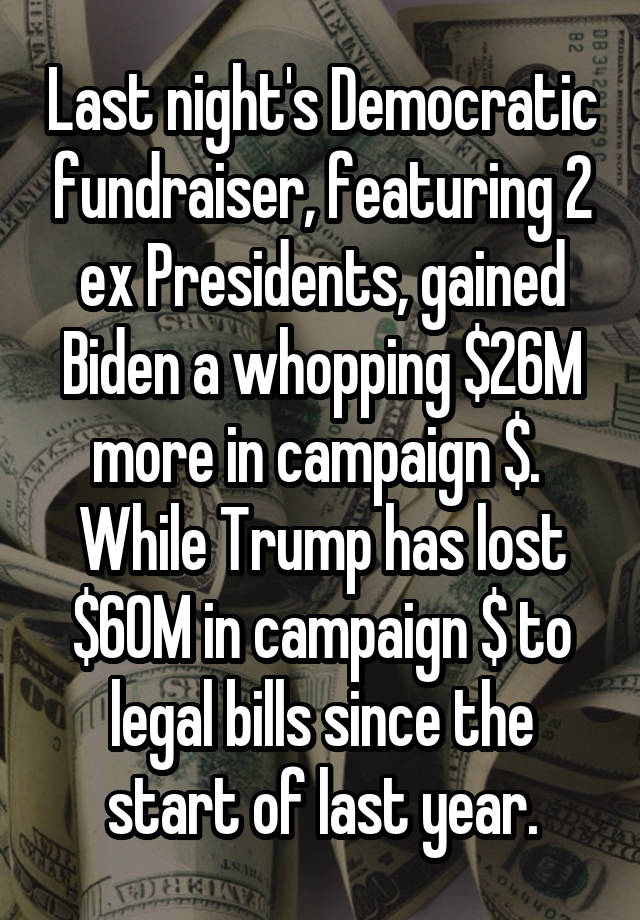 Last night's Democratic fundraiser, featuring 2 ex Presidents, gained Biden a whopping $26M more in campaign $.  While Trump has lost $60M in campaign $ to legal bills since the start of last year.