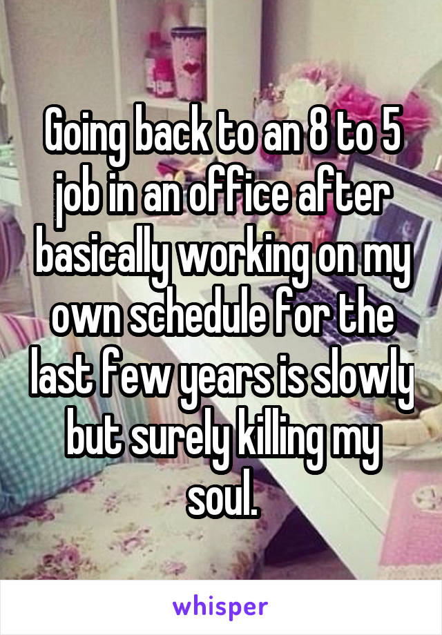 Going back to an 8 to 5 job in an office after basically working on my own schedule for the last few years is slowly but surely killing my soul.