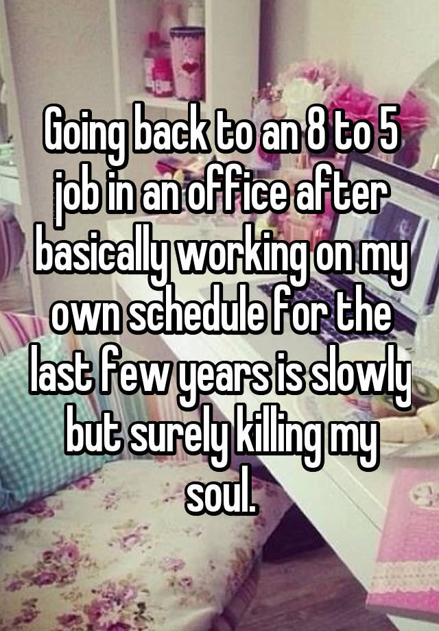 Going back to an 8 to 5 job in an office after basically working on my own schedule for the last few years is slowly but surely killing my soul.