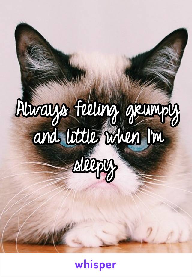 Always feeling grumpy and little when I'm sleepy 