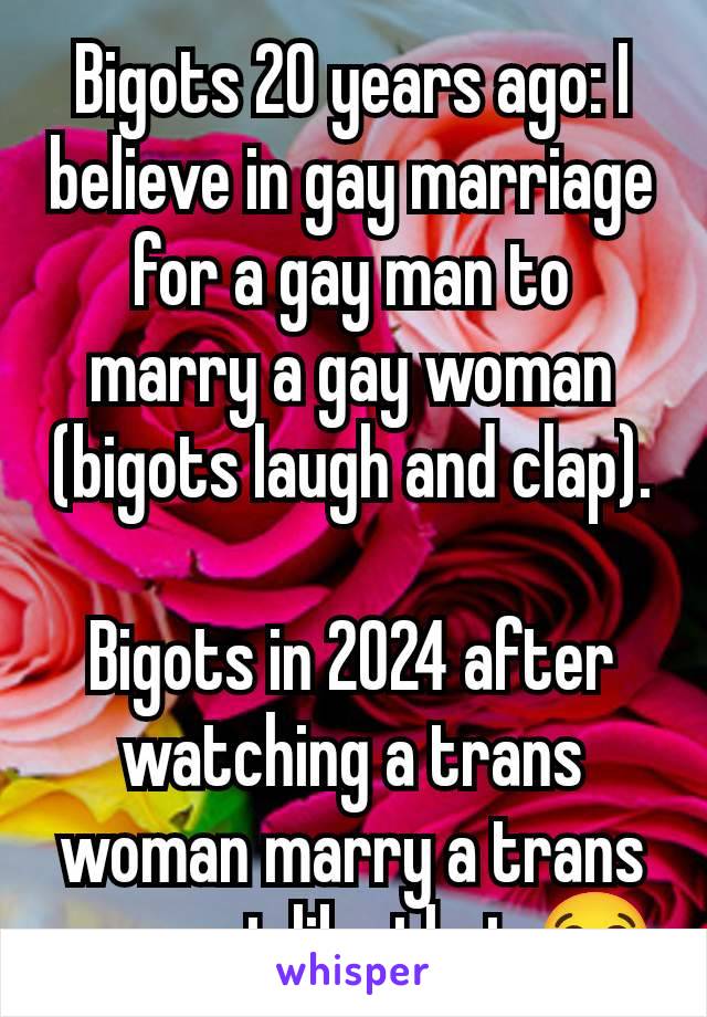 Bigots 20 years ago: I believe in gay marriage for a gay man to marry a gay woman (bigots laugh and clap).

Bigots in 2024 after watching a trans woman marry a trans man: not like that 😭