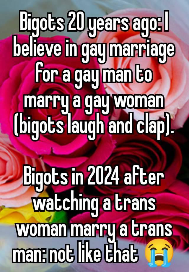 Bigots 20 years ago: I believe in gay marriage for a gay man to marry a gay woman (bigots laugh and clap).

Bigots in 2024 after watching a trans woman marry a trans man: not like that 😭